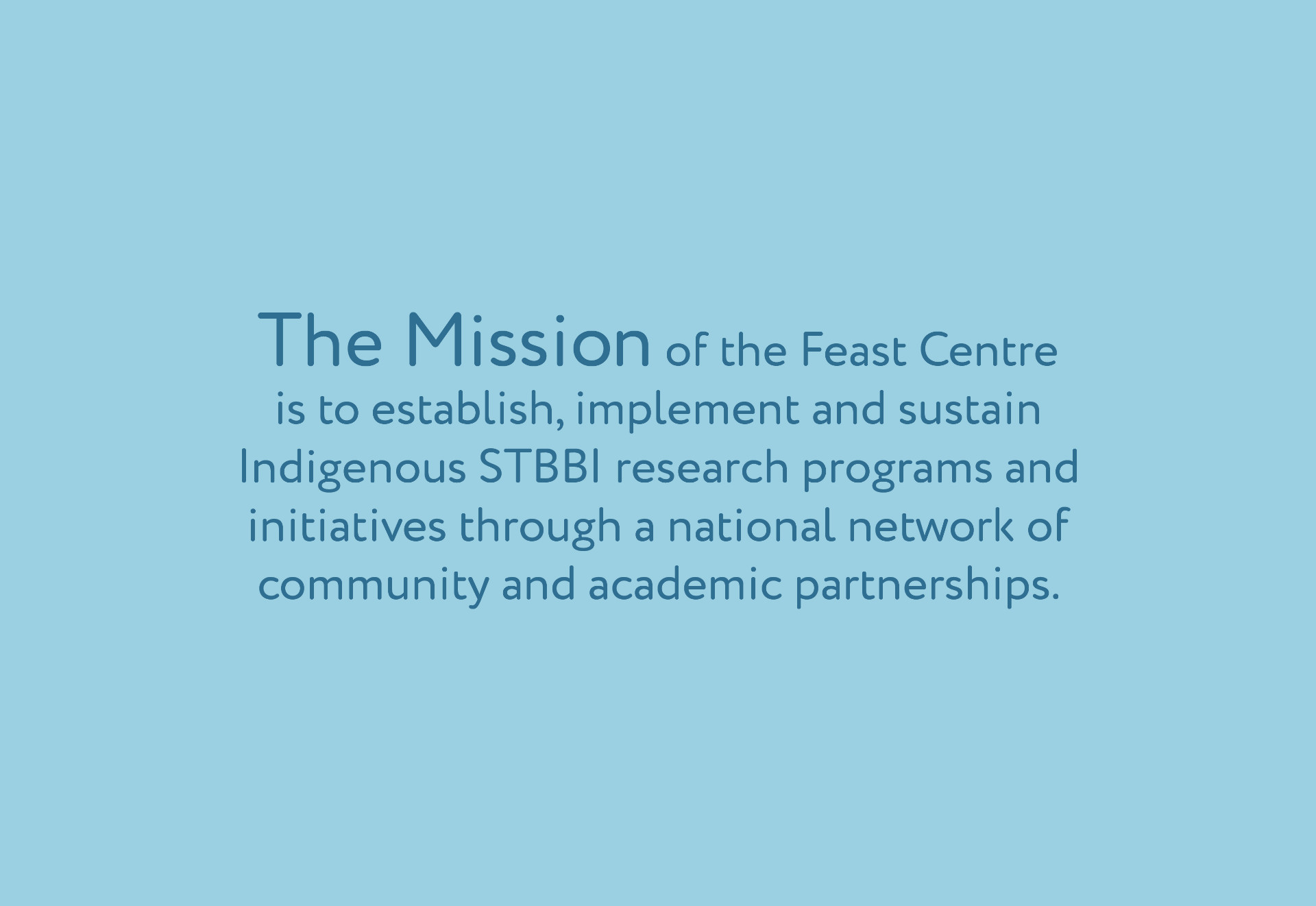 Feast-Trial_SplitScreen_Mission_300dpiRGB.jpg Our Mission The mission of the Feast Centre is to establish, implement, and sustain strategic research programs and initiatives, through a national network with strong academic and community partnerships. A strengths-based approach—emphasizing multi-generational Indigenous (First Nations, Inuit and Métis) knowledge will be engaged to balance research around three priority areas of reducing vulnerability, improving quality of life, and increasing determinants of health for those living with or affected by STBBI. In support of this mission, the Feast Centre will actively and meaningfully engage stakeholders and partners across all Centre activities.