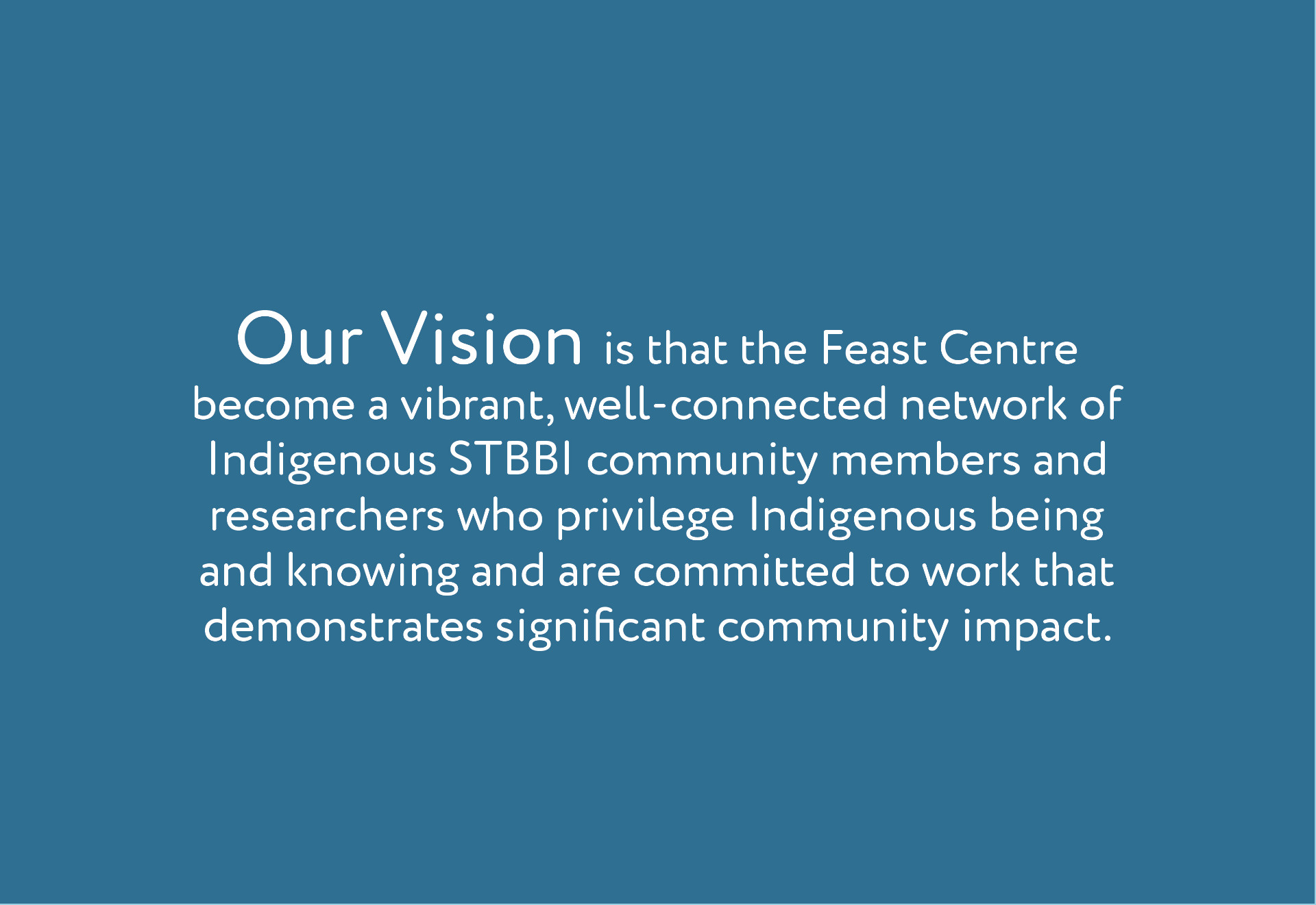 Feast-Trial_SplitScreen_Vision_300dpiRGB.jpg Our Vision Our vision is to create a vibrant network of Indigenous STBBI researchers who privilege Indigenous being and knowing and are committed to improving the lives of Indigenous peoples living with or affected by STBBI. develop culturally relevant and scientifically rigorous research, training and knowledge translation that has an impact on the lives of Indigenous people living with or affected by STBBI.